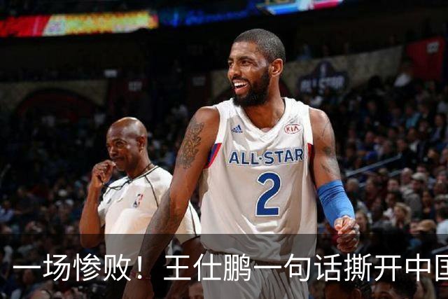 一场惨败！王仕鹏一句话撕开中国篮球遮羞布：联赛20分，国际赛0分！