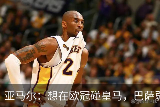 亚马尔：想在欧冠碰皇马，巴萨弱点是面对拜仁和巴黎这样的对手